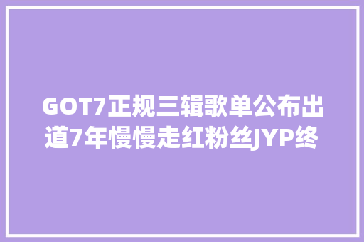GOT7正规三辑歌单公布出道7年慢慢走红粉丝JYP终于开窍