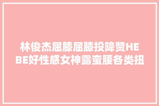 林俊杰屈膝屈膝投降赞HEBE好性感女神露蛮腰各类扭全场酥麻