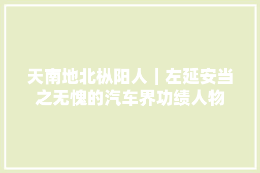 天南地北枞阳人｜左延安当之无愧的汽车界功绩人物