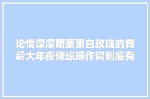 论情深深雨蒙蒙白玫瑰的背后大年夜佬琼瑶作词到底有多强
