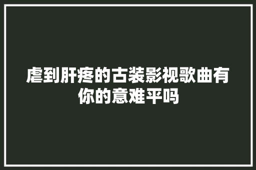 虐到肝疼的古装影视歌曲有你的意难平吗
