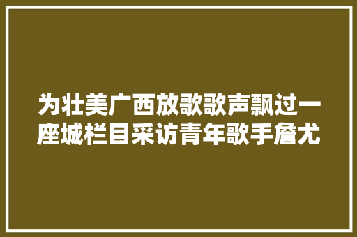为壮美广西放歌歌声飘过一座城栏目采访青年歌手詹尤利