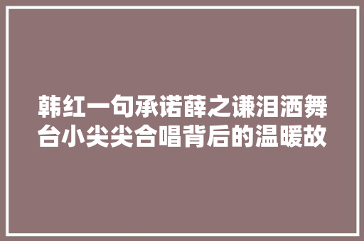 韩红一句承诺薛之谦泪洒舞台小尖尖合唱背后的温暖故事