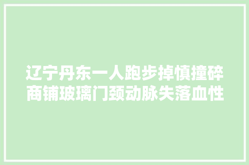 辽宁丹东一人跑步掉慎撞碎商铺玻璃门颈动脉失落血性休克去世亡