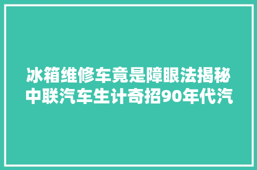 冰箱维修车竟是障眼法揭秘中联汽车生计奇招90年代汽车业黑马