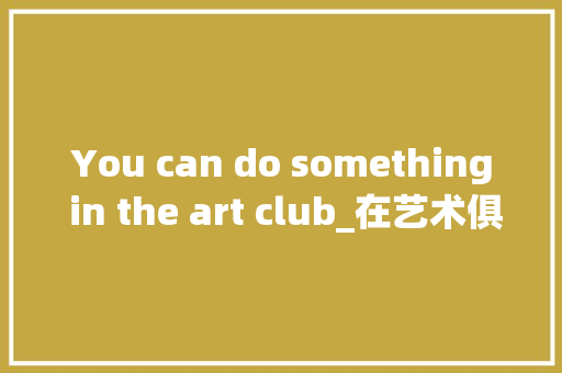 You can do something in the art club_在艺术俱乐部你能做些事英语作文50字