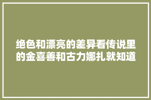 绝色和漂亮的差异看传说里的金喜善和古力娜扎就知道了