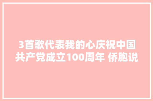 3首歌代表我的心庆祝中国共产党成立100周年 侨胞说祖国在我心中①