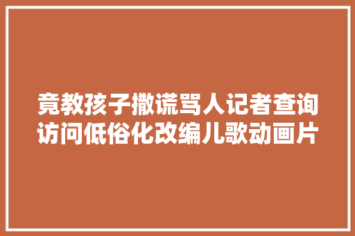 竟教孩子撒谎骂人记者查询访问低俗化改编儿歌动画片乱象