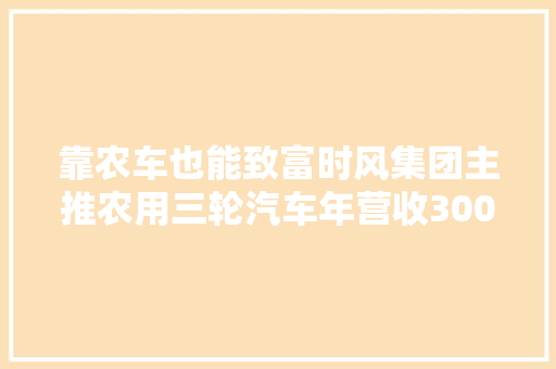 靠农车也能致富时风集团主推农用三轮汽车年营收300亿
