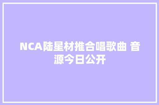 NCA陆星材推合唱歌曲 音源今日公开