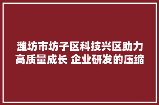潍坊市坊子区科技兴区助力高质量成长 企业研发的压缩机可启停20万次以上