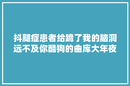 抖腿症患者给跪了我的脑洞远不及你酷狗的曲库大年夜