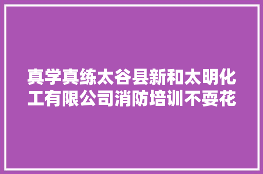 真学真练太谷县新和太明化工有限公司消防培训不耍花架子