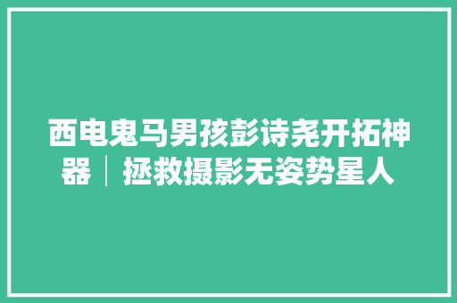 西电鬼马男孩彭诗尧开拓神器│拯救摄影无姿势星人