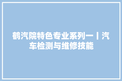 鹤汽院特色专业系列一丨汽车检测与维修技能