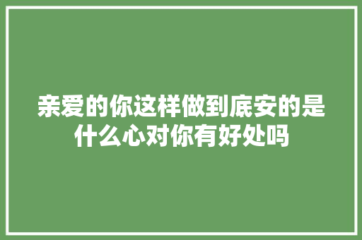 亲爱的你这样做到底安的是什么心对你有好处吗