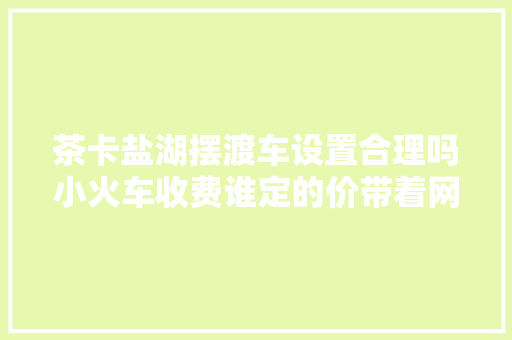 茶卡盐湖摆渡车设置合理吗小火车收费谁定的价带着网友疑问我们问了景区旅游集散中央和律师