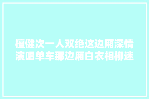 檀健次一人双绝这边厢深情演唱单车那边厢白衣相柳迷去世人
