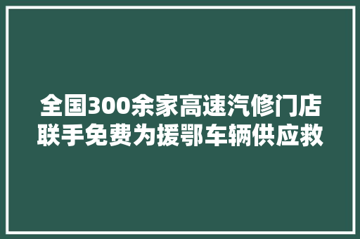 全国300余家高速汽修门店联手免费为援鄂车辆供应救援维修做事