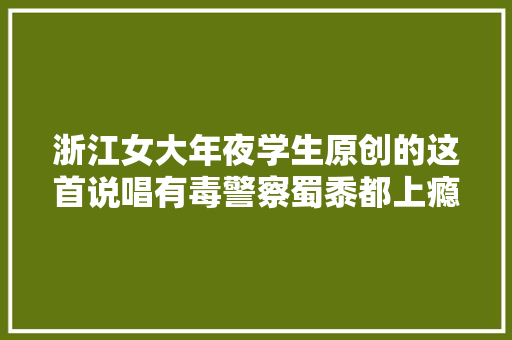 浙江女大年夜学生原创的这首说唱有毒警察蜀黍都上瘾了