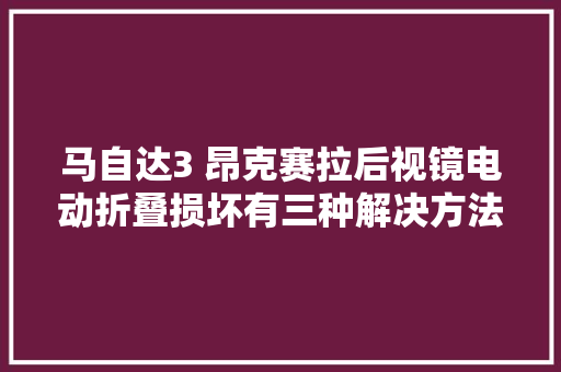 马自达3 昂克赛拉后视镜电动折叠损坏有三种解决方法建议收藏