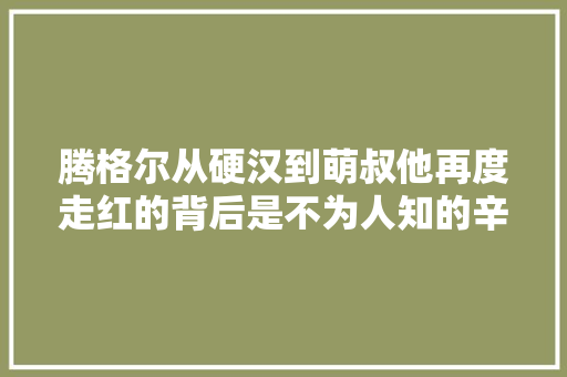 腾格尔从硬汉到萌叔他再度走红的背后是不为人知的辛酸