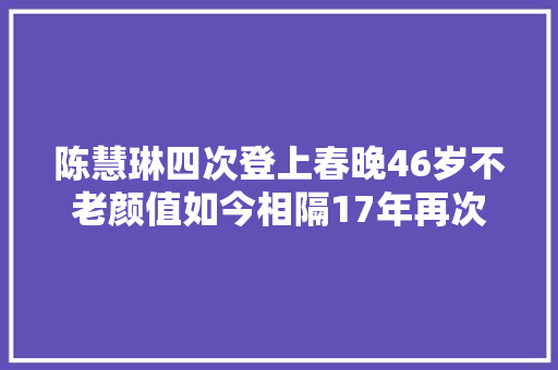 陈慧琳四次登上春晚46岁不老颜值如今相隔17年再次出现