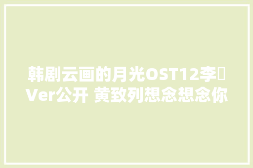 韩剧云画的月光OST12李韺Ver公开 黄致列想念想念你歌词翻译MV试听
