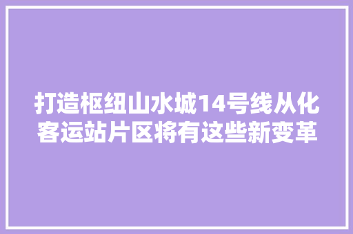 打造枢纽山水城14号线从化客运站片区将有这些新变革