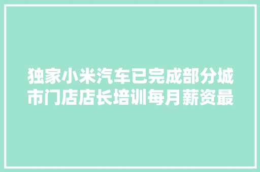 独家小米汽车已完成部分城市门店店长培训每月薪资最高达35万元