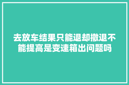 去放车结果只能退却撤退不能提高是变速箱出问题吗