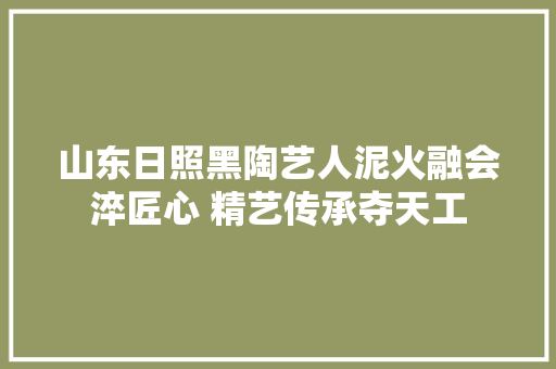 山东日照黑陶艺人泥火融会淬匠心 精艺传承夺天工