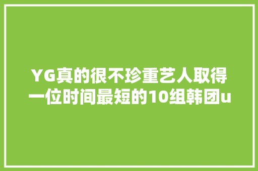 YG真的很不珍重艺人取得一位时间最短的10组韩团u0026歌手大年夜盘点
