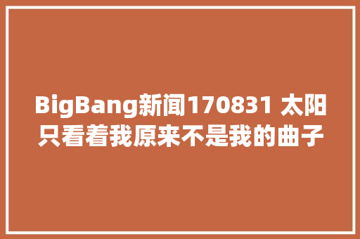 BigBang新闻170831 太阳只看着我原来不是我的曲子