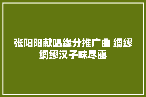 张阳阳献唱缘分推广曲 绸缪绸缪汉子味尽露