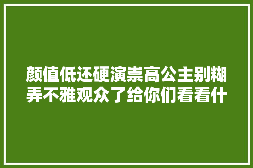 颜值低还硬演崇高公主别糊弄不雅观众了给你们看看什么叫金枝玉叶