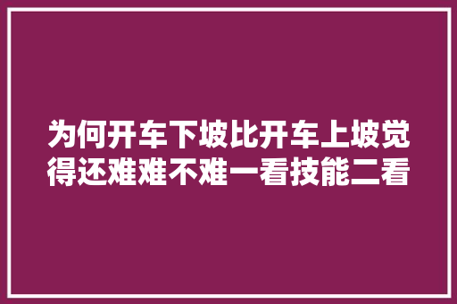 为何开车下坡比开车上坡觉得还难难不难一看技能二看汽车功能