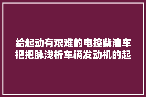 给起动有艰难的电控柴油车把把脉浅析车辆发动机的起动 汽车知识