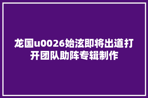 龙国u0026始泫即将出道打开团队助阵专辑制作