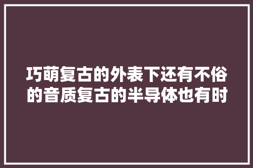巧萌复古的外表下还有不俗的音质复古的半导体也有时尚的一面