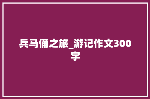 兵马俑之旅_游记作文300字 知识百科