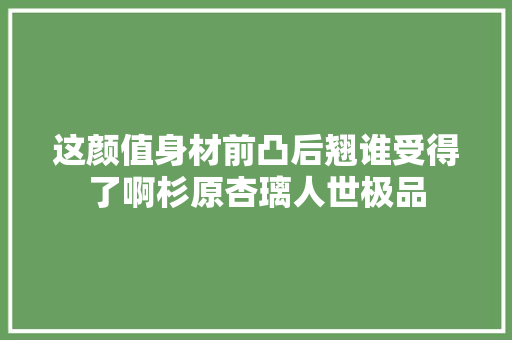 这颜值身材前凸后翘谁受得了啊杉原杏璃人世极品
