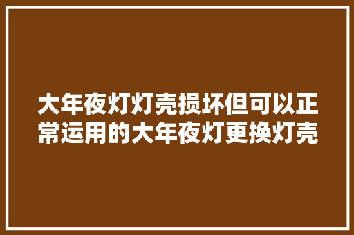 大年夜灯灯壳损坏但可以正常运用的大年夜灯更换灯壳就可以