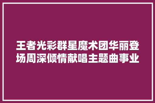 王者光彩群星魔术团华丽登场周深倾情献唱主题曲事业时刻