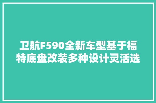 卫航F590全新车型基于福特底盘改装多种设计灵活选择