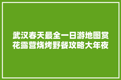 武汉春天最全一日游地图赏花露营烧烤野餐攻略大年夜全