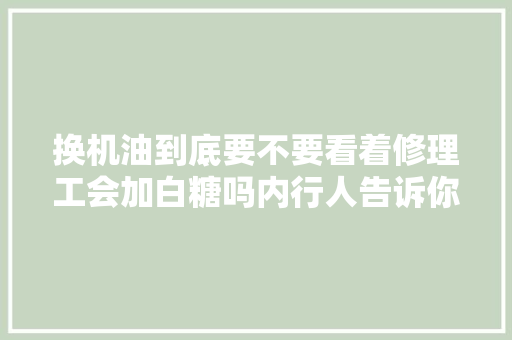 换机油到底要不要看着修理工会加白糖吗内行人告诉你原形