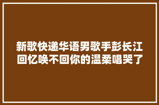 新歌快递华语男歌手彭长江回忆唤不回你的温柔唱哭了若干人