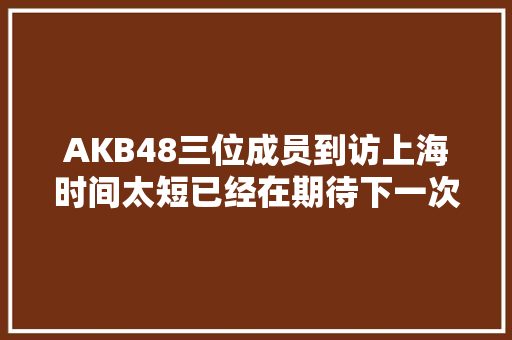 AKB48三位成员到访上海时间太短已经在期待下一次